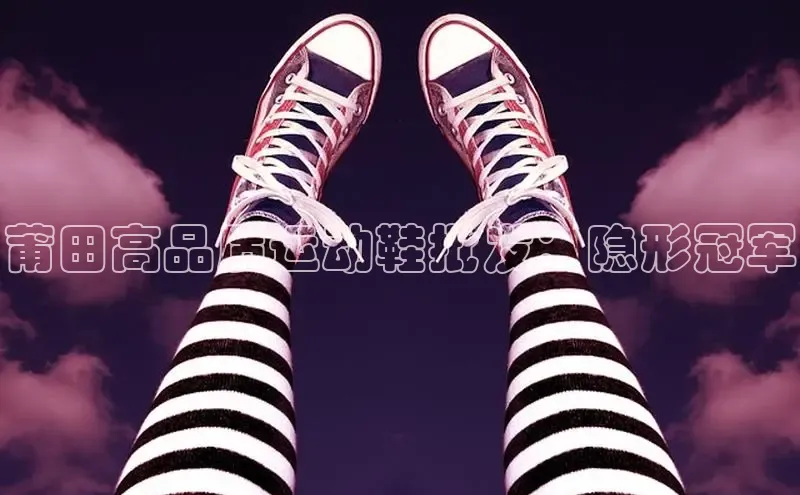 米兰app官网登录入口APP下载云创智行莆田高品质运动鞋批发：隐形冠军