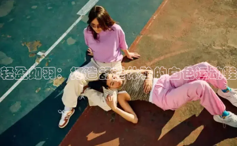 米兰app官方入口下载中文在线轻盈如羽：打造舒适体验的白色运动鞋