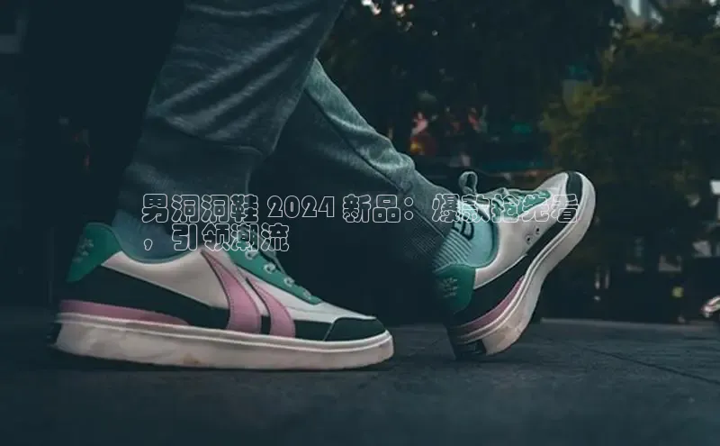 米兰体育官方APP下载普信公司男洞洞鞋 2024 新品：爆款抢先看
，引领潮流