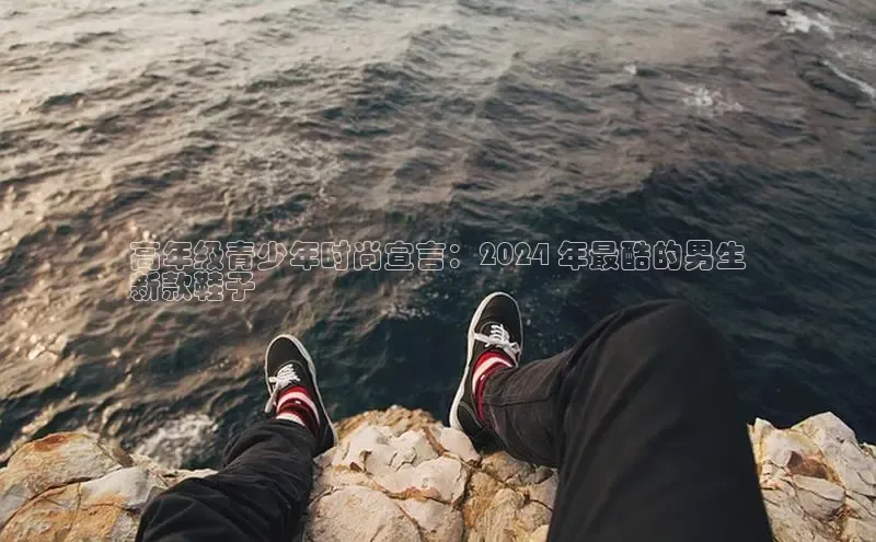 米兰官方手机app网站百家号高年级青少年时尚宣言：2024 年最酷的男生
新款鞋子