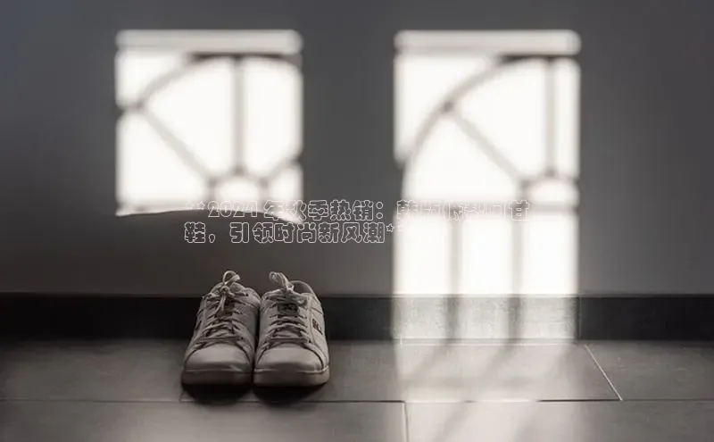 米兰·全站app登录appARGA公司**2024 年秋季热销：韩版低帮阿甘
鞋，引领时尚新风潮**