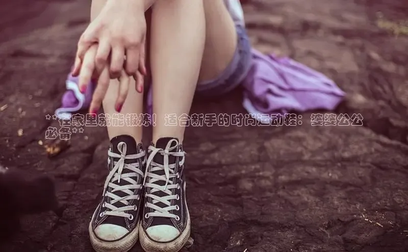 米兰官网首页登录入口百度网盘**在家里就能锻炼！适合新手的时尚运动鞋：婆婆公公
必备**
