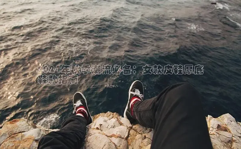 米兰app·体育登录入口百度大脑2024年秋季潮流必备：女款皮鞋厚底
鞋款指南