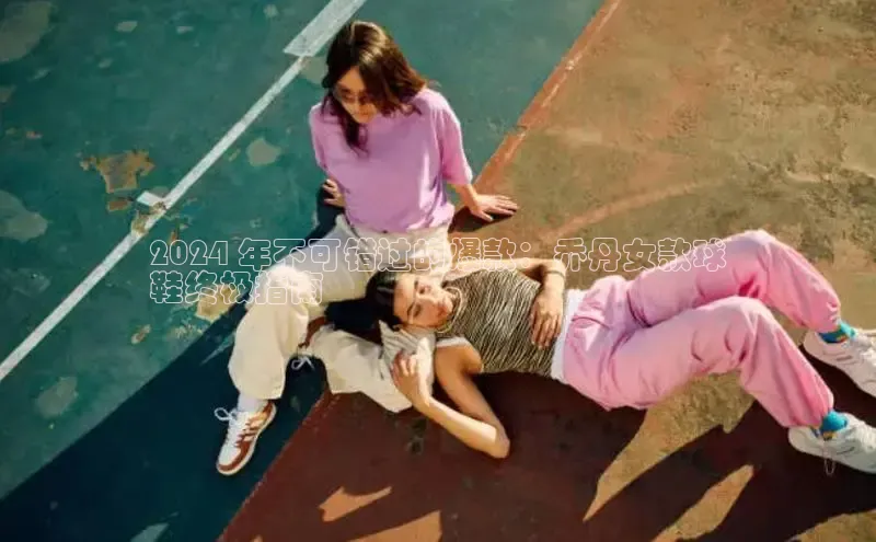 米兰app官方入口下载中文在线2024 年不可错过的爆款：乔丹女款球
鞋终极指南