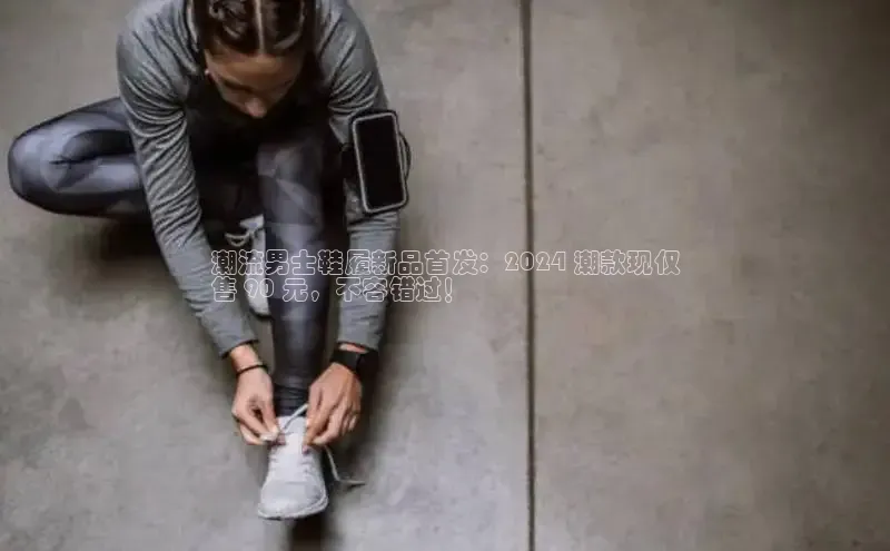 米兰官方手机app网站百家号潮流男士鞋履新品首发：2024 潮款现仅
售 90 元，不容错过！