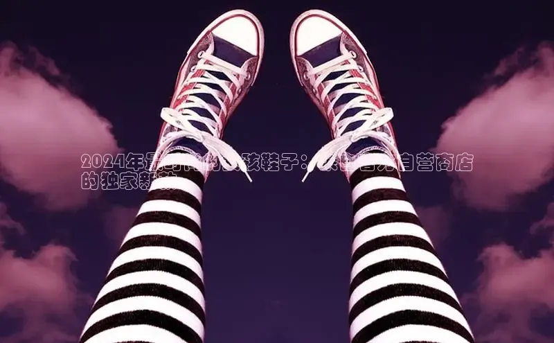 米兰·体育官方网站百度社团赞助平台2024年最时尚的女孩鞋子：来自官方自营商店
的独家新款