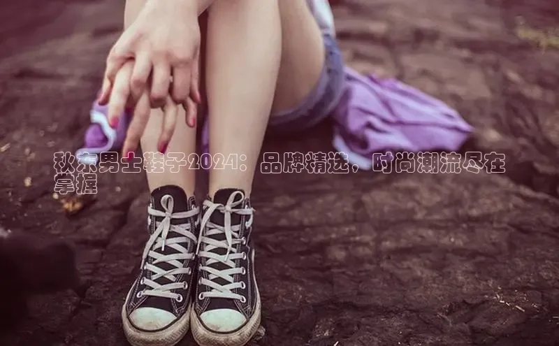 米兰官方手机app网站百家号秋东男士鞋子2024：品牌精选，时尚潮流尽在
掌握